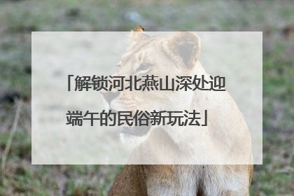 解锁河北燕山深处迎端午的民俗新玩法