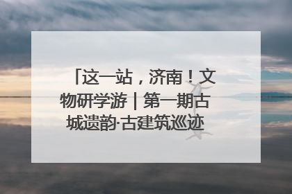 这一站，济南！文物研学游｜第一期古城遗韵·古建筑巡迹之旅圆满结束