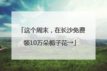 这个周末，在长沙免费领10万朵栀子花→