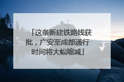 这条新建铁路线获批，广安至成都通行时间将大幅缩减