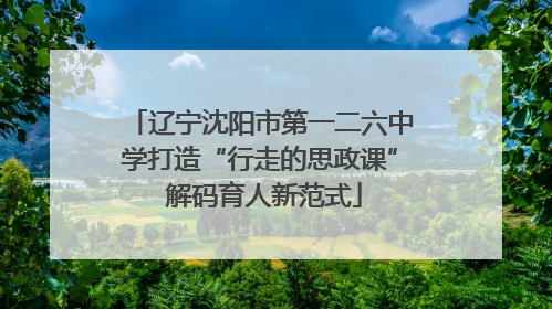 辽宁沈阳市第一二六中学打造“行走的思政课” 解码育人新范式
