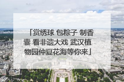 赏绣球 包粽子 制香囊 看非遗大戏 武汉植物园仲夏花海等你来