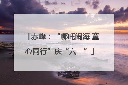 赤峰：“哪吒闹海 童心同行”庆“六一”