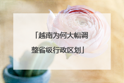 越南为何大幅调整省级行政区划
