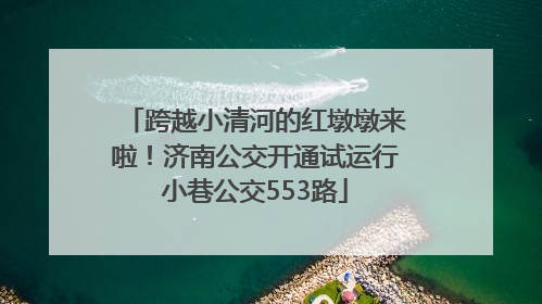 跨越小清河的红墩墩来啦！济南公交开通试运行小巷公交553路