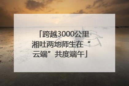跨越3000公里 湘吐两地师生在“云端”共度端午