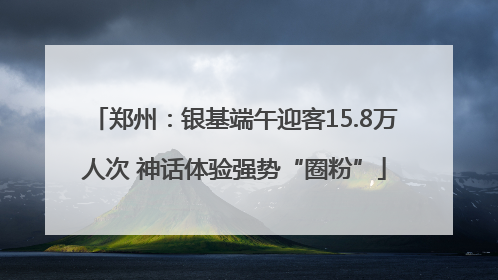 郑州：银基端午迎客15.8万人次 神话体验强势“圈粉”