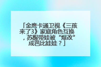 金鹰卡通卫视《三孩来了3》家庭角色互换，苏醒带娃被“爆改”成芭比娃娃？