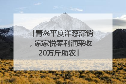青岛平度洋葱滞销，家家悦零利润采收20万斤助农