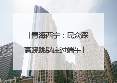 青海西宁：民众踩高跷跳锅庄过端午