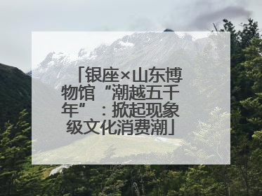 银座×山东博物馆“潮越五千年”：掀起现象级文化消费潮