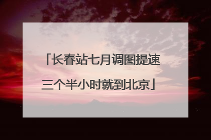 长春站七月调图提速 三个半小时就到北京