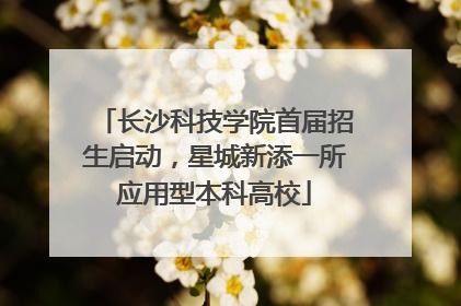 长沙科技学院首届招生启动，星城新添一所应用型本科高校