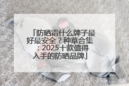 防晒霜什么牌子最好最安全？种草合集：2025十款值得入手的防晒品牌