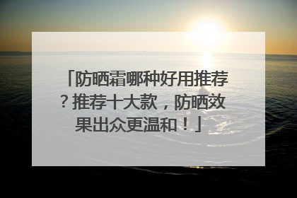 防晒霜哪种好用推荐？推荐十大款，防晒效果出众更温和！