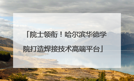 院士领衔！哈尔滨华德学院打造焊接技术高端平台