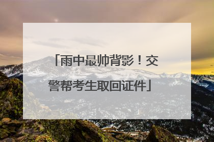 雨中最帅背影！交警帮考生取回证件