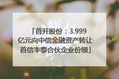 首开股份：3.999亿元向中信金融资产转让首信丰泰合伙企业份额
