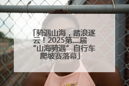 骑遇山海，踏浪逐云！2025第二届“山海骑遇”自行车爬坡赛落幕