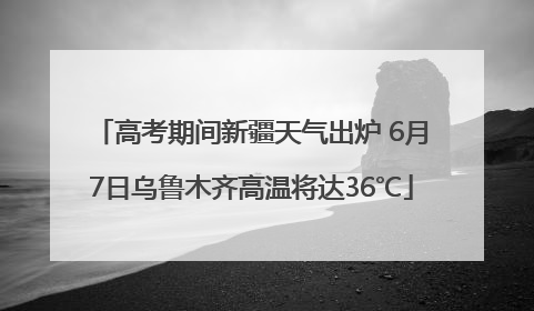 高考期间新疆天气出炉 6月7日乌鲁木齐高温将达36℃