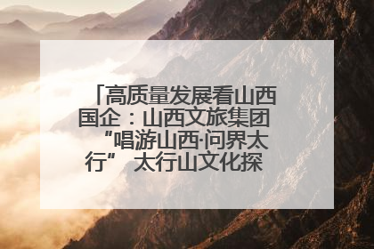 高质量发展看山西国企：山西文旅集团“唱游山西·问界太行” 太行山文化探索之旅燃情启幕