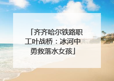 齐齐哈尔铁路职工叶战桥：冰河中勇救落水女孩