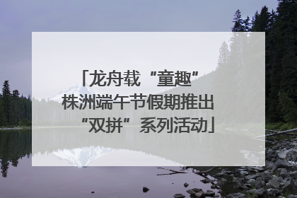 龙舟载“童趣” 株洲端午节假期推出“双拼”系列活动
