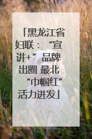 黑龙江省妇联：“宣讲+”品牌出圈 最北“巾帼红”活力迸发
