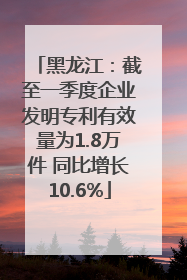 黑龙江：截至一季度企业发明专利有效量为1.8万件 同比增长10.6%