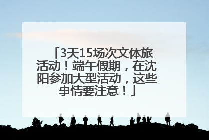 3天15场次文体旅活动！端午假期，在沈阳参加大型活动，这些事情要注意！