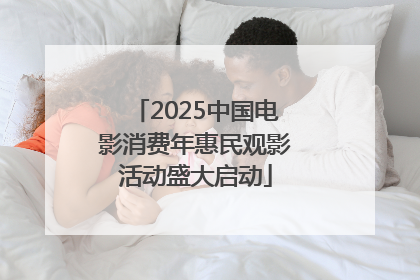 2025中国电影消费年惠民观影活动盛大启动