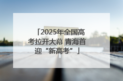 2025年全国高考拉开大幕 青海首迎“新高考”