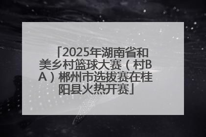 2025年湖南省和美乡村篮球大赛（村BA）郴州市选拔赛在桂阳县火热开赛