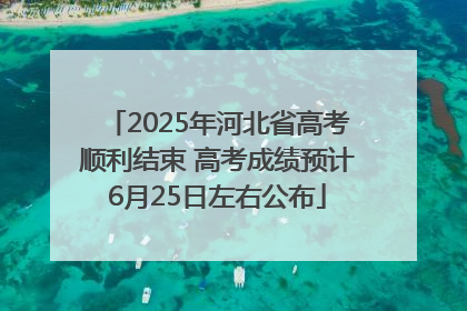 2025年河北省高考顺利结束 高考成绩预计6月25日左右公布