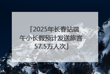 2025年长春站端午小长假预计发送旅客57.5万人次