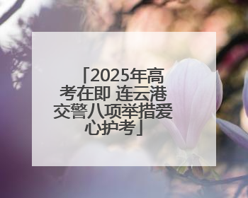 2025年高考在即 连云港交警八项举措爱心护考