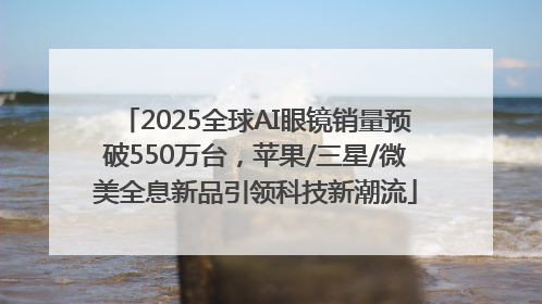 2025全球AI眼镜销量预破550万台，苹果/三星/微美全息新品引领科技新潮流