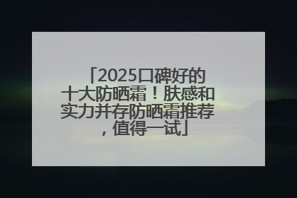 2025口碑好的十大防晒霜！肤感和实力并存防晒霜推荐，值得一试