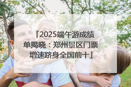 2025端午游成绩单揭晓：郑州景区门票增速跻身全国前十