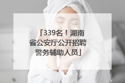339名！湖南省公安厅公开招聘警务辅助人员