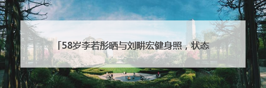 58岁李若彤晒与刘畊宏健身照，状态年轻，曾称健身是自己的“救命恩人”