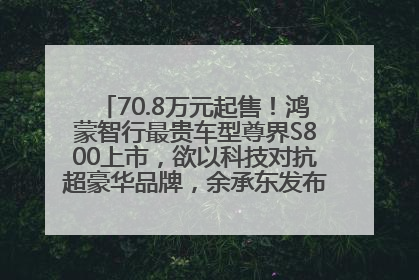 70.8万元起售！鸿蒙智行最贵车型尊界S800上市，欲以科技对抗超豪华品牌，余承东发布会未提及迈巴赫